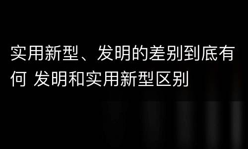 实用新型、发明的差别到底有何 发明和实用新型区别