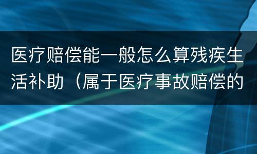 医疗赔偿能一般怎么算残疾生活补助（属于医疗事故赔偿的,残疾生活补助）