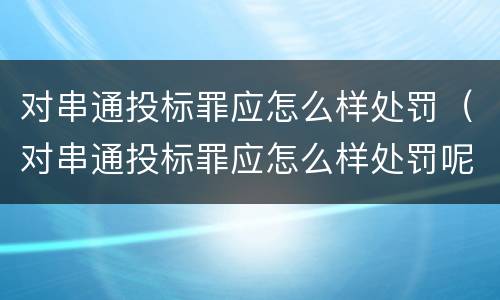 对串通投标罪应怎么样处罚（对串通投标罪应怎么样处罚呢）