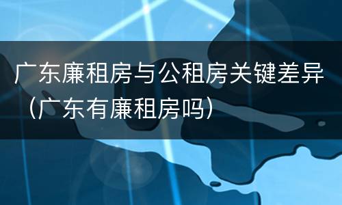 广东廉租房与公租房关键差异（广东有廉租房吗）