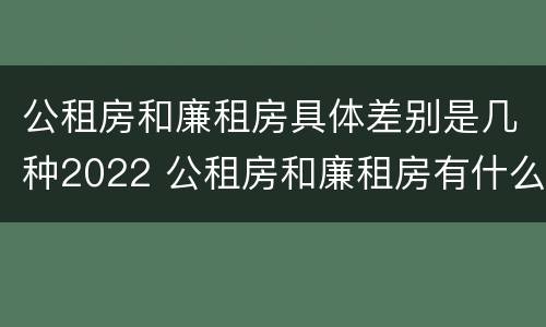 公租房和廉租房具体差别是几种2022 公租房和廉租房有什么区别?2019年的