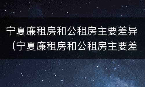 宁夏廉租房和公租房主要差异（宁夏廉租房和公租房主要差异是什么）