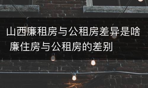 山西廉租房与公租房差异是啥 廉住房与公租房的差别