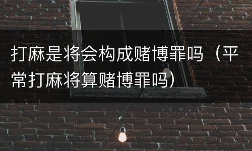 打麻是将会构成赌博罪吗（平常打麻将算赌博罪吗）