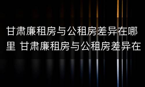 甘肃廉租房与公租房差异在哪里 甘肃廉租房与公租房差异在哪里解决