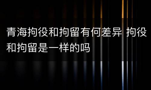 青海拘役和拘留有何差异 拘役和拘留是一样的吗