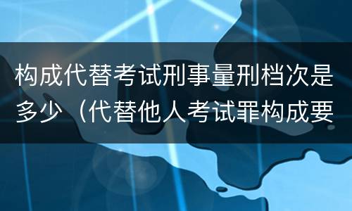 构成代替考试刑事量刑档次是多少（代替他人考试罪构成要件）