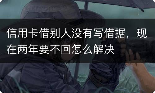 信用卡借别人没有写借据，现在两年要不回怎么解决