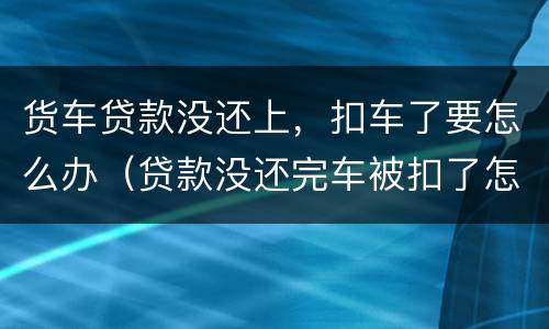 货车贷款没还上，扣车了要怎么办（贷款没还完车被扣了怎么办）