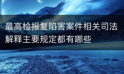 最高检报复陷害案件相关司法解释主要规定都有哪些