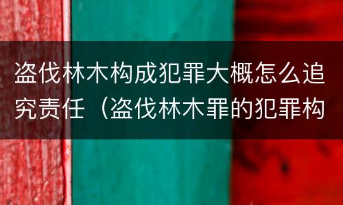 盗伐林木构成犯罪大概怎么追究责任（盗伐林木罪的犯罪构成）