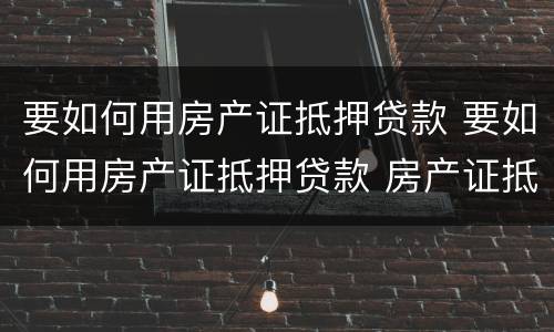 要如何用房产证抵押贷款 要如何用房产证抵押贷款 房产证抵押银行贷款