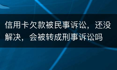 信用卡欠款被民事诉讼，还没解决，会被转成刑事诉讼吗