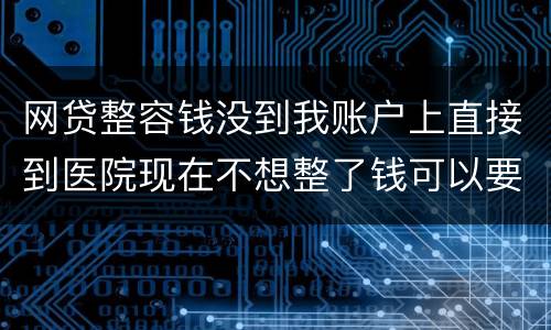 网贷整容钱没到我账户上直接到医院现在不想整了钱可以要回来吗