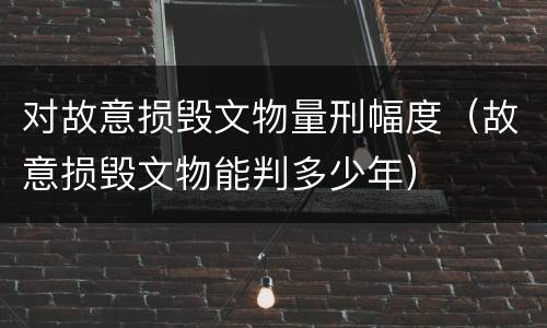 对故意损毁文物量刑幅度（故意损毁文物能判多少年）