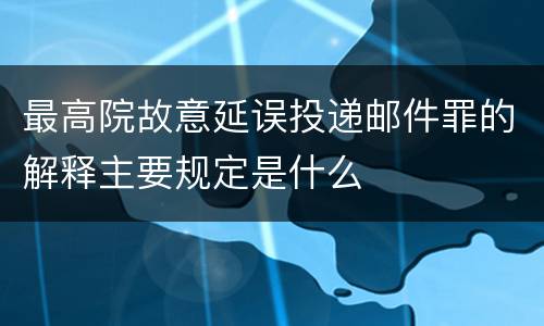 最高院故意延误投递邮件罪的解释主要规定是什么