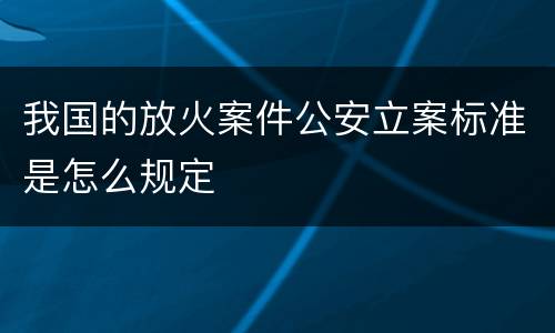 我国的放火案件公安立案标准是怎么规定