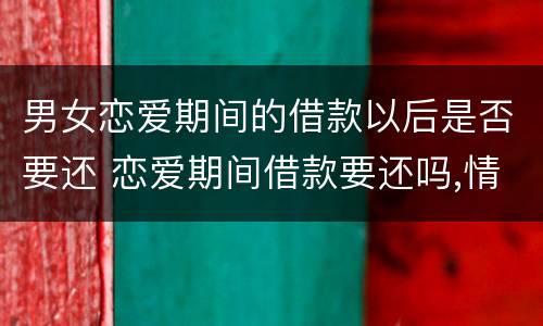 男女恋爱期间的借款以后是否要还 恋爱期间借款要还吗,情侣之间借钱要还么?