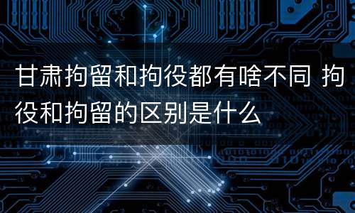 甘肃拘留和拘役都有啥不同 拘役和拘留的区别是什么