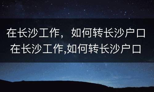 在长沙工作，如何转长沙户口 在长沙工作,如何转长沙户口呢