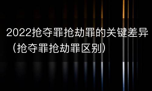 2022抢夺罪抢劫罪的关键差异（抢夺罪抢劫罪区别）