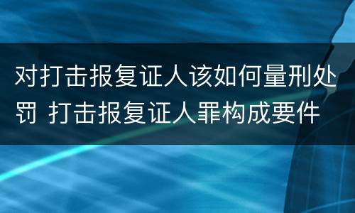 对打击报复证人该如何量刑处罚 打击报复证人罪构成要件