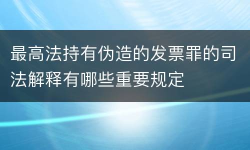 最高法持有伪造的发票罪的司法解释有哪些重要规定