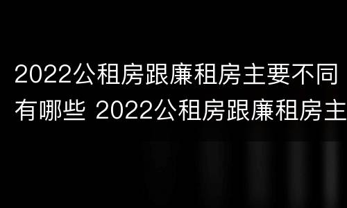 2022公租房跟廉租房主要不同有哪些 2022公租房跟廉租房主要不同有哪些区别