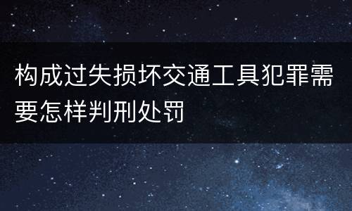 构成过失损坏交通工具犯罪需要怎样判刑处罚