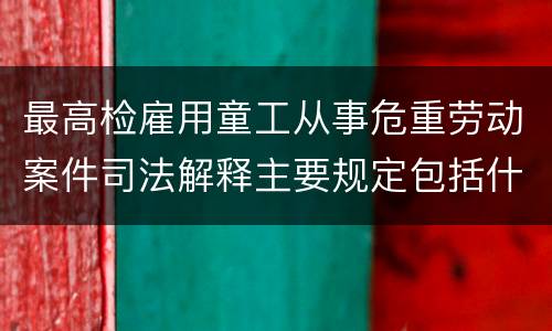 最高检雇用童工从事危重劳动案件司法解释主要规定包括什么