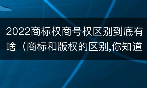 2022商标权商号权区别到底有啥（商标和版权的区别,你知道多少?）