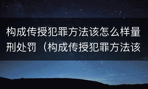 构成传授犯罪方法该怎么样量刑处罚（构成传授犯罪方法该怎么样量刑处罚）