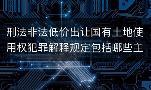 刑法非法低价出让国有土地使用权犯罪解释规定包括哪些主要内容