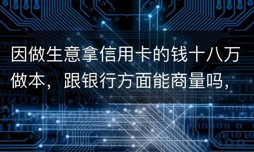 因做生意拿信用卡的钱十八万做本，跟银行方面能商量吗，银行会不会诉讼会不会坐牢