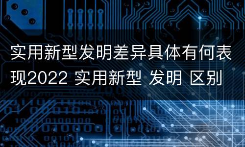 实用新型发明差异具体有何表现2022 实用新型 发明 区别