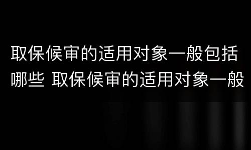 取保候审的适用对象一般包括哪些 取保候审的适用对象一般包括哪些内容