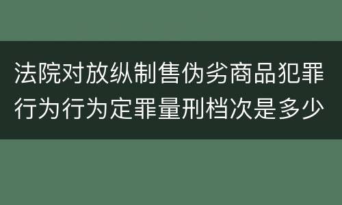 法院对放纵制售伪劣商品犯罪行为行为定罪量刑档次是多少