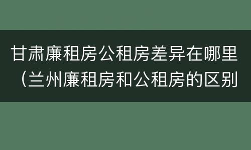 甘肃廉租房公租房差异在哪里（兰州廉租房和公租房的区别）