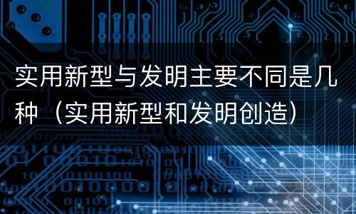 实用新型与发明主要不同是几种（实用新型和发明创造）