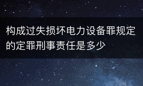 构成过失损坏电力设备罪规定的定罪刑事责任是多少