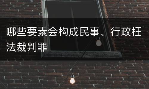 哪些要素会构成民事、行政枉法裁判罪