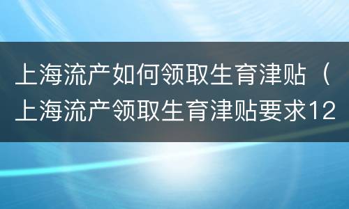 上海流产如何领取生育津贴（上海流产领取生育津贴要求12个月社保吗）