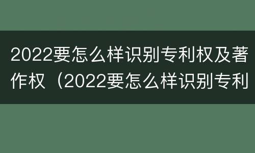 2022要怎么样识别专利权及著作权（2022要怎么样识别专利权及著作权的真实性）