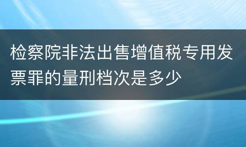 检察院非法出售增值税专用发票罪的量刑档次是多少