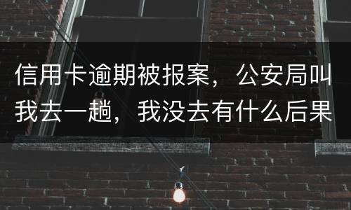 信用卡逾期被报案，公安局叫我去一趟，我没去有什么后果。