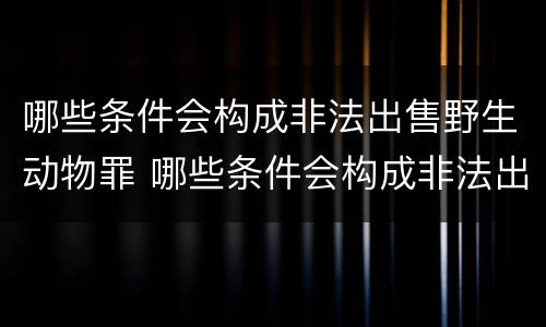 哪些条件会构成非法出售野生动物罪 哪些条件会构成非法出售野生动物罪呢