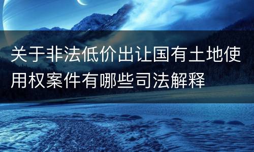 关于非法低价出让国有土地使用权案件有哪些司法解释