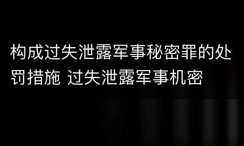 构成过失泄露军事秘密罪的处罚措施 过失泄露军事机密