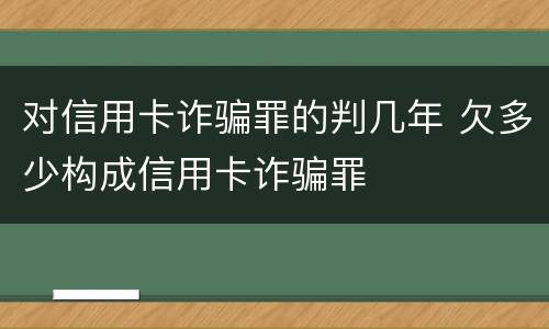 对信用卡诈骗罪的判几年 欠多少构成信用卡诈骗罪