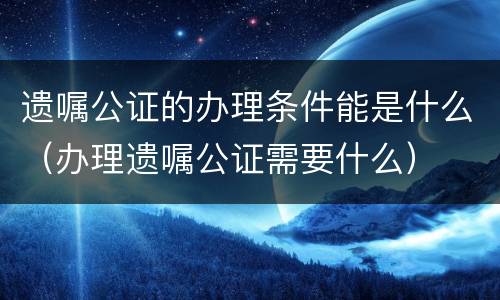 遗嘱公证的办理条件能是什么（办理遗嘱公证需要什么）